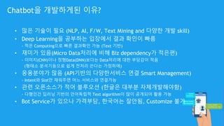 Chatbot을 개발하게된 이유?
• 많은 기술이 필요 (NLP, AI, F/W, Text Mining and 다양한 개발 skill)
• Deep Learning을 공부하는 입장에서 결과 확인이 빠름
- 적은 Computing으로 빠른 결과확인 가능 (Text 기반)
• 재미가 있음(Micro Data처리에 비해 Biz dependency가 적은편)
- 이미지(CNN)이나 정형Data(DNN)보다는 Data처리에 대한 부담감이 적음
(형태소 분석기등으로 쉽게 전처리 쓴다는 가정하에)
• 응용분야가 많음 (API기반의 다양한서비스 연결 Smart Management)
- Intent와 Slot만 채워주면 어느 서비스와 연결가능
• 관련 오픈소스가 적어 블루오션 (한글은 대부분 자체개발해야함)
- 다행인건 딥러닝 기반의 언어독립적 Text algorithm이 많이 공개되어 활용 가능
• Bot Service가 있으나 가격부담, 한국어는 잘안됨, Customize 불가
 