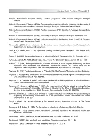 Standard Kualiti Pendidikan Malaysia 2010
101
Malaysia, Kementerian Pelajaran. (2008b). Panduan pengurusan kantin sekolah. Putrajaya: Bahagian
Sekolah.
Malaysia, Kementerian Pelajaran. (2009a). Panduan pelaksanaan perkhidmatan bimbingan dan kaunseling di
sekolah rendah dan sekolah menengah. Putrajaya: Bahagian Pengurusan Sekolah Harian.
Malaysia, Kementerian Pelajaran. (2009b). Panduan pengurusan SPBT (Edisi Ke-2). Putrajaya: Bahagian Buku
Teks.
Malaysia, Kementerian Pelajaran. (2009c). Standard guru Malaysia. Putrajaya: Bahagian Pendidikan Guru.
Malaysia, Kementerian Pelajaran. (2009d). Hala tuju Jemaah Nazir dan Jaminan Kualiti 2010-2015. Putrajaya:
Jemaah Nazir dan Jaminan Kualiti.
Marzano, R. J. (2003). What works in schools: Translating research into action. Alexandria, VA: Association for
Supervision and Curriculum Development.
Olivia, P. F., & Pawlas, G. E. (2001). Supervision for today’s schools (6th ed.). New York: John Wiley & Sons,
Inc.
Owens, R. G. (1981). Organization behaviour in education (2nd ed.). Eaglewood Cliffs, NJ: Prentice-Hall, Inc.
Purkey, S., & Smith, M. (1983). Effective schools: A review. The Elementary School Journal, 83, 427 - 462.
Rawitch, C. Z. (1991). Minority students and journalism education: A model program design using the delphi
technique. Tesis kedoktoran tidak diterbitkan. University of Georgia, USA. Dimuat turun pada 12
September 2006, daripada ProQuest database [Dissertation Abstract Item: AAT9300498]
Reynolds, D. (1976). The delinquent school. In P. Woods (Ed). The Process of Schooling. London: Routledge.
Reynolds, D. (1996). School effectiveness and school improvement in the United Kingdom: School Effectiveness
and School Improvement, 7 (2), 133-158.
Reynolds, D., & Creemers, B. (1990). School effectiveness and school improvement: A mission statement:
School Effectiveness and School Improvement, 1 (1), 1-3.
Sammons, P., Hillman, J., & Mortimore, P. (1995). Key characteristics of effective schools: A review of school
effectiveness research. A report by the Institute of Education for the Office for Standards in Education.
London: University of London. (ERIC Document Reproduction Service No. ED 231 183)
Sammons, P., Nuttall, D., Cuttance, P., & Thomas, S. (1995). Continuity of school effects: A longitudinal analysis
of primary and secondary school effects on GCSE performance: School Effectiveness and School
Improvement, 6, 285-307.
Sanger, J. (1996). The complete observer? A field research guide to observation. London, UK: The Falmer
Press.
Scheerens, J., & Bosker, R. (1997). The foundations of educational effectiveness. New York: Elsevier.
Schlechty, P. C. (1990). Schools for the 21st century: Leadership imperatives for educational reform. San
Francisco: Jossey Bass.
Sergiovanni, T. (1984). Leadership and excellence in school. Education Leadership, 41, 4 - 13.
Sergiovanni, T. (1992). Why we should seek substitutes. Education Leadership, 49, 41 - 45.
Sergiovanni, T. (1994). The roots of school leadership. Principal, 74 (2), 6 - 8.
 
