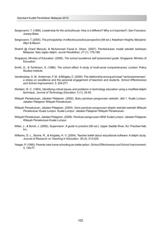 Sergiovanni, T. (1996). Leadership for the schoolhouse: How is it different? Why is it important?, San Francisco:
Jossey-Bass.
Sergiovanni, T. (2005). The principalship:Areflective practice perspective (5th ed.). Needham Heights, Maryland:
Allyn & Bacon.
Shahril @ Charil Marzuki, & Muhammad Faizal A. Ghani. (2007). Pembentukan model sekolah berkesan
Malaysia: Satu kajian delphi. Jurnal Pendidikan, 27 (1), 179-199.
Singapore, Ministry of Education. (2006). The school excellence self assessment guide. Singapore: Ministry of
Education.
Smith, D., & Tomlinson, S. (1989). The school effect: A study of multi-racial comprehensives. London: Policy
Studies Institute.
Vanderstoep, S. W.,Anderman, F. M., & Midgley, C. (2005). The relationship among principal “venturesomeness”,
a stress on excellence and the personal engagement of teachers and students. School Effectiveness
and School Improvement, 5, 254-271.
Wicklein, R. C. (1993). Identifying critical issues and problems in technology education using a modified-delphi
technique. Journal of Technology Education, 5 (1), 34-45.
Wilayah Persekutuan, Jabatan Pelajaran. (2002). Buku panduan pengurusan sekolah, Jilid 1. Kuala Lumpur:
Jabatan Pelajaran Wilayah Persekutuan.
Wilayah Persekutuan, Jabatan Pelajaran. (2004). Garis panduan pengurusan disiplin sekolah-sekolah Wilayah
Persekutuan Kuala Lumpur. Kuala Lumpur: Jabatan Pelajaran Wilayah Persekutuan.
Wilayah Persekutuan, Jabatan Pelajaran. (2008). Panduan pengurusan HEM. Kuala Lumpur: Jabatan Pelajaran
Wilayah Persekutuan Kuala Lumpur.
Wiles, J., & Bondi, J. (2000). Supervision: A guide to practice (5th ed.). Upper Saddle River, NJ: Practise-Hall,
Inc.
Williams, D. L., Boone, R., & Kingsley, K. V. (2004). Teacher belief about educational software: A delphi study.
Journal of Research on Teaching in Education, 36 (3), 213-229.
Yeager, P. (1995). Parents view home schooling as viable option. School Effectiveness and School Improvement,
5, 149-77.
Standard Kualiti Pendidikan Malaysia 2010
102
 