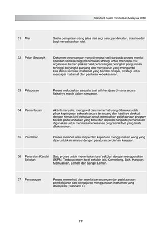31 Misi Suatu pernyataan yang jelas dari segi cara, pendekatan, atau kaedah
bagi merealisasikan visi.
32 Pelan Strategik Dokumen perancangan yang dirangka hasil daripada proses menilai
keadaan semasa bagi menentukan strategi untuk mencapai visi
organisasi. Ia merupakan hasil perancangan peringkat pengurusan
tertinggi, berjangka panjang dan menyeluruh yang mengambil
kira status semasa, matlamat yang hendak dicapai, strategi untuk
mencapai matlamat dan penilaian keberkesanan.
33 Pelupusan Proses melupuskan sesuatu aset alih kerajaan dimana secara
fizikalnya masih dalam simpanan.
34 Pemantauan Aktiviti menyelia, mengawal dan memerhati yang dilakukan oleh
pihak kepimpinan sekolah secara terancang dan hasilnya direkod
dengan kemas kini bertujuan untuk memastikan pelaksanaan program
berada pada landasan yang betul dan dapatan daripada pemantauan
digunakan untuk menilai keberkesanan program/aktiviti yang telah
dilaksanakan.
35 Perolehan Proses membeli atau meperoleh keperluan menggunakan wang yang
diperuntukkan selaras dengan peraturan perolehan kerajaan.
36 Penarafan Kendiri
Sekolah
Satu proses untuk menentukan taraf sekolah dengan menggunakan
SKPM. Terdapat enam taraf sekolah iaitu Cemerlang, Baik, Harapan,
Memuaskan, Lemah dan Sangat Lemah.
37 Pencerapan Proses memerhati dan menilai perancangan dan pelaksanaan
pembelajaran dan pengajaran menggunakan instrumen yang
ditetapkan (Standard 4).
Standard Kualiti Pendidikan Malaysia 2010
111
 