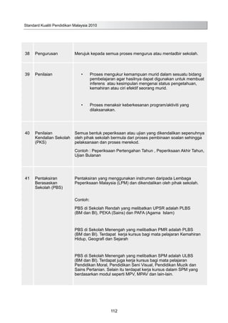 38 Pengurusan Merujuk kepada semua proses mengurus atau mentadbir sekolah.
39 Penilaian •	 Proses mengukur kemampuan murid dalam sesuatu bidang
pembelajaran agar hasilnya dapat digunakan untuk membuat
inferens atau kesimpulan mengenai status pengetahuan,
kemahiran atau ciri efektif seorang murid.
•	 Proses menaksir keberkesanan program/aktiviti yang
dilaksanakan.
40 Penilaian
Kendalian Sekolah
(PKS)
Semua bentuk peperiksaan atau ujian yang dikendalikan sepenuhnya
oleh pihak sekolah bermula dari proses pembinaan soalan sehingga
pelaksanaan dan proses merekod.
Contoh : Peperiksaan Pertengahan Tahun , Peperiksaan Akhir Tahun,
Ujian Bulanan
41 Pentaksiran
Berasaskan
Sekolah (PBS)
Pentaksiran yang menggunakan instrumen daripada Lembaga
Peperiksaan Malaysia (LPM) dan dikendalikan oleh pihak sekolah.
Contoh:
PBS di Sekolah Rendah yang melibatkan UPSR adalah PLBS
(BM dan BI), PEKA (Sains) dan PAFA (Agama Islam)
PBS di Sekolah Menengah yang melibatkan PMR adalah PLBS
(BM dan BI). Terdapat kerja kursus bagi mata pelajaran Kemahiran
Hidup, Geografi dan Sejarah
PBS di Sekolah Menengah yang melibatkan SPM adalah ULBS
(BM dan BI). Terdapat juga kerja kursus bagi mata pelajaran
Pendidikan Moral, Pendidikan Seni Visual, Pendidikan Muzik dan
Sains Pertanian. Selain itu terdapat kerja kursus dalam SPM yang
berdasarkan modul seperti MPV, MPAV dan lain-lain.
Standard Kualiti Pendidikan Malaysia 2010
112
 