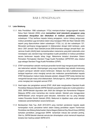 Standard Kualiti Pendidikan Malaysia 2010
1
Bab 1: Pengenalan
1.1	 Latar Belakang
1.1.1	 Akta Pendidikan 1996 subseksyen 117(a) memperuntukkan tanggungjawab kepada
Ketua Nazir Sekolah (KNS) untuk memastikan taraf (standard) pengajaran yang
memuaskan diwujudkan dan dikekalkan di institusi pendidikan. Walaupun
subseksyen 117(a) berfokus kepada bidang pengajaran, namun bidang pengurusan
institusi pendidikan juga termaktub dalam skop kewajipan KNS dan Nazir Sekolah (NS)
seperti yang diperuntukkan dalam subseksyen 117(b), (c), (d) dan subseksyen 121.
Menyedari pentingnya tanggungjawab ini dilaksanakan dengan lebih berkesan, pada
tahun 2001 Jemaah Nazir Sekolah [mulai 2008 dinamakan sebagai Jemaah Nazir dan
Jaminan Kualiti (JNJK)] telah memperkenalkan mekanisme yang lebih sistematik untuk
menetapkan satu standard bagi meningkatkan kualiti pendidikan di institusi pendidikan
secara berterusan kepada tahap tinggi. Mekanisme tersebut dinamakan Sistem
Pemastian Peningkatan Standard Tinggi Kualiti Pendidikan (SPPSTKP) atau disebut
juga sebagai Standard Tinggi Kualiti Pendidikan (STKP).
1.1.2	 STKP membolehkan sekolah membuat penarafan kendiri bagi mengenal pasti kekuatan
dan kelemahan sekolah. Kelompangan yang wujud dianalisis bagi sekolah merancang
program pemajuan sekolah secara berterusan. Selepas dua tahun pelaksanaannya,
terdapat keperluan untuk mengkaji semula dan melakukan penambahbaikan kepada
STKP. Berdasarkan maklum balas daripada sekolah, didapati STKP terlalu teknikal dan
mengambil banyak masa untuk dilaksanakan. Sehubungan itu, JNJK mengambil inisiatif
untuk mengkaji dan mengolah semula STKP.
1.1.3	 Hasil kajian dan pengolahan semula STKP, JNJK telah menghasilkan Standard Kualiti
Pendidikan Malaysia-Sekolah (SKPM-Sekolah) yang lebih ringkas dan mudah pada tahun
2003. SKPM-Sekolah digunakan oleh JNJK dan bahagian lain Kementerian Pelajaran
Malaysia (KPM) untuk memeriksa dan menilai sekolah. Sekolah pula menggunakan
SKPM-Sekolah untuk mengenal pasti kekuatan, kelemahan dan isu yang dihadapi
melalui Penarafan Kendiri Sekolah (PKS). Maklumat ini dijadikan asas untuk sekolah
melakukan penambahbaikan secara berterusan.
1.1.4	 Berdasarkan Hala Tuju JNJK 2010-2015 yang memberi penekanan kepada aspek
kemenjadian murid, perubahan terkini dalam bidang pendidikan seperti Tranformasi
Pendidikan dan Bidang Keberhasilan Utama Negara [National Key Result Areas (NKRA)]
berkaitan pendidikan, penggunaan SKPM bertambah meluas dan semakin penting.
Oleh itu, SKPM-Sekolah disemak semula dan dimantapkan untuk memenuhi keperluan
tersebut dan hasilnya adalah SKPM 2010.
 