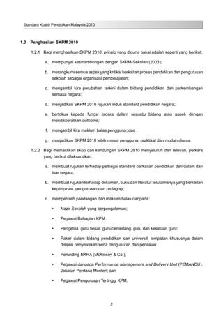 Standard Kualiti Pendidikan Malaysia 2010
2
1.2	 Penghasilan SKPM 2010
1.2.1	 Bagi menghasilkan SKPM 2010, prinsip yang diguna pakai adalah seperti yang berikut:
	 a.	 mempunyai kesinambungan dengan SKPM-Sekolah (2003);
	 b.	 merangkumi semua aspek yang kritikal berkaitan proses pendidikan dan pengurusan
sekolah sebagai organisasi pembelajaran;
	 c.	 mengambil kira perubahan terkini dalam bidang pendidikan dan perkembangan
semasa negara;
	 d.	 menjadikan SKPM 2010 rujukan induk standard pendidikan negara;
	 e.	 berfokus kepada fungsi proses dalam sesuatu bidang atau aspek dengan
menitikberatkan outcome;
	 f.	 mengambil kira maklum balas pengguna; dan
	 g.	 menjadikan SKPM 2010 lebih mesra pengguna, praktikal dan mudah diurus.
1.2.2	 Bagi memastikan skop dan kandungan SKPM 2010 menyeluruh dan relevan, perkara
yang berikut dilaksanakan:
	 a.	 membuat rujukan terhadap pelbagai standard berkaitan pendidikan dari dalam dan
luar negara;
	 b.	 membuat rujukan terhadap dokumen, buku dan literatur terutamanya yang berkaitan
kepimpinan, pengurusan dan pedagogi;
	 c.	 memperoleh pandangan dan maklum balas daripada:
•	 Nazir Sekolah yang berpengalaman;
•	 Pegawai Bahagian KPM;
•	 Pengetua, guru besar, guru cemerlang, guru dan kesatuan guru;
•	 Pakar dalam bidang pendidikan dari universiti tempatan khususnya dalam
disiplin penyelidikan serta pengukuran dan penilaian;
•	 Perunding NKRA (McKinsey & Co.);
•	 Pegawai daripada Performance Management and Delivery Unit (PEMANDU),
Jabatan Perdana Menteri; dan
•	 Pegawai Pengurusan Tertinggi KPM.
	
 