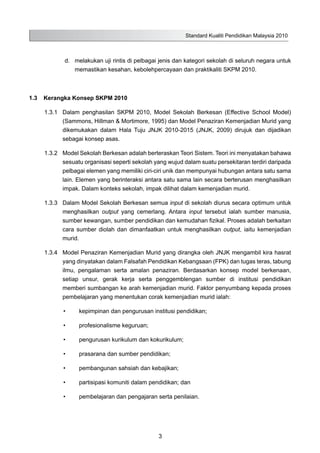 Standard Kualiti Pendidikan Malaysia 2010
3
	 d.	 melakukan uji rintis di pelbagai jenis dan kategori sekolah di seluruh negara untuk
memastikan kesahan, kebolehpercayaan dan praktikaliti SKPM 2010.
1.3	 Kerangka Konsep SKPM 2010
1.3.1	 Dalam penghasilan SKPM 2010, Model Sekolah Berkesan (Effective School Model)
(Sammons, Hillman & Mortimore, 1995) dan Model Penaziran Kemenjadian Murid yang
dikemukakan dalam Hala Tuju JNJK 2010-2015 (JNJK, 2009) dirujuk dan dijadikan
sebagai konsep asas.
1.3.2	 Model Sekolah Berkesan adalah berteraskan Teori Sistem. Teori ini menyatakan bahawa
sesuatu organisasi seperti sekolah yang wujud dalam suatu persekitaran terdiri daripada
pelbagai elemen yang memiliki ciri-ciri unik dan mempunyai hubungan antara satu sama
lain. Elemen yang berinteraksi antara satu sama lain secara berterusan menghasilkan
impak. Dalam konteks sekolah, impak dilihat dalam kemenjadian murid.
1.3.3	 Dalam Model Sekolah Berkesan semua input di sekolah diurus secara optimum untuk
menghasilkan output yang cemerlang. Antara input tersebut ialah sumber manusia,
sumber kewangan, sumber pendidikan dan kemudahan fizikal. Proses adalah berkaitan
cara sumber diolah dan dimanfaatkan untuk menghasilkan output, iaitu kemenjadian
murid.
1.3.4	 Model Penaziran Kemenjadian Murid yang dirangka oleh JNJK mengambil kira hasrat
yang dinyatakan dalam Falsafah Pendidikan Kebangsaan (FPK) dan tugas teras, tabung
ilmu, pengalaman serta amalan penaziran. Berdasarkan konsep model berkenaan,
setiap unsur, gerak kerja serta penggemblengan sumber di institusi pendidikan
memberi sumbangan ke arah kemenjadian murid. Faktor penyumbang kepada proses
pembelajaran yang menentukan corak kemenjadian murid ialah:
•	 kepimpinan dan pengurusan institusi pendidikan;
•	 profesionalisme keguruan;
•	 pengurusan kurikulum dan kokurikulum;
•	 prasarana dan sumber pendidikan;
•	 pembangunan sahsiah dan kebajikan;
•	 partisipasi komuniti dalam pendidikan; dan
•	 pembelajaran dan pengajaran serta penilaian.
 