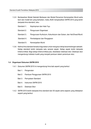 Standard Kualiti Pendidikan Malaysia 2010
4
1.3.5	 Berdasarkan Model Sekolah Berkesan dan Model Penaziran Kemenjadian Murid serta
teori dan model lain yang berkaitan, maka JNJK menghasilkan SKPM 2010 yang terdiri
daripada lima standard, iaitu:
Standard 1: 	 Kepimpinan dan Hala Tuju
Standard 2:	 Pengurusan Organisasi
Standard 3: 	 Pengurusan Kurikulum, Kokurikulum dan Sukan, dan Hal Ehwal Murid
Standard 4: 	 Pembelajaran dan Pengajaran
Standard 5: 	 Kemenjadian Murid
1.3.6	 Kelima-lima standard tersebut digunakan untuk mengukur tahap kecemerlangan sekolah.
Setiap standard terdiri daripada satu senarai aspek. Setiap aspek terdiri daripada
kriteria kritikal. Bagi setiap kriteria kritikal pula, disediakan deskripsi skor. Deskripsi skor
mengandungi indikator kualiti yang menjadi panduan dalam penentuan skor.
1.4	 Organisasi Dokumen SKPM 2010
1.4.1	 Dokumen SKPM 2010 ini mengandungi lima bab seperti yang berikut:
			 Bab 1:	 Pengenalan
			 Bab 2:	 Panduan Penggunaan SKPM 2010
			 Bab 3:	 Pernyataan Standard
			 Bab 4:	 Instrumen SKPM 2010
			 Bab 5:	 Deskripsi Skor	
1.4.2		 SKPM 2010 terdiri daripada lima standard dan 93 aspek serta wajaran yang ditetapkan
seperti yang berikut:	
 
