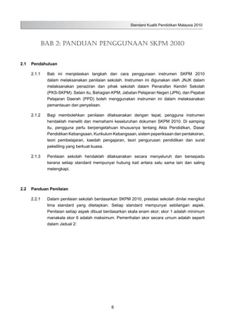 Standard Kualiti Pendidikan Malaysia 2010
6
2.1	 Pendahuluan
2.1.1	 Bab ini menjelaskan langkah dan cara penggunaan instrumen SKPM 2010
dalam melaksanakan penilaian sekolah. Instrumen ini digunakan oleh JNJK dalam
melaksanakan penaziran dan pihak sekolah dalam Penarafan Kendiri Sekolah
(PKS-SKPM). Selain itu, Bahagian KPM, Jabatan Pelajaran Negeri (JPN), dan Pejabat
Pelajaran Daerah (PPD) boleh menggunakan instrumen ini dalam melaksanakan
pemantauan dan penyeliaan.
2.1.2	 Bagi membolehkan penilaian dilaksanakan dengan tepat, pengguna instrumen
hendaklah meneliti dan memahami keseluruhan dokumen SKPM 2010. Di samping
itu, pengguna perlu berpengetahuan khususnya tentang Akta Pendidikan, Dasar
Pendidikan Kebangsaan, Kurikulum Kebangsaan, sistem peperiksaan dan pentaksiran,
teori pembelajaran, kaedah pengajaran, teori pengurusan pendidikan dan surat
pekeliling yang berkuat kuasa.
2.1.3	 Penilaian sekolah hendaklah dilaksanakan secara menyeluruh dan bersepadu
kerana setiap standard mempunyai hubung kait antara satu sama lain dan saling
melengkapi.
2.2	 Panduan Penilaian
2.2.1	 Dalam penilaian sekolah berdasarkan SKPM 2010, prestasi sekolah dinilai mengikut
lima standard yang ditetapkan. Setiap standard mempunyai sebilangan aspek.
Penilaian setiap aspek dibuat berdasarkan skala enam skor; skor 1 adalah minimum
manakala skor 6 adalah maksimum. Pemerihalan skor secara umum adalah seperti
dalam Jadual 2:
Bab 2: PANDUAN PENGGUNAAN SKPM 2010
 