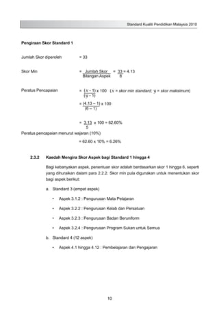 Standard Kualiti Pendidikan Malaysia 2010
Pengiraan Skor Standard 1
Jumlah Skor diperoleh = 33
Skor Min = Jumlah Skor = 33 = 4.13
Bilangan Aspek 8
Peratus Pencapaian = (x - 1) x 100 (x = skor min standard; y = skor maksimum)
(y - 1)
= (4.13 – 1) x 100
(6 – 1)
= 3.13 x 100 = 62.60%
5
Peratus pencapaian menurut wajaran (10%)
= 62.60 x 10% = 6.26%
2.3.2	 Kaedah Mengira Skor Aspek bagi Standard 1 hingga 4
Bagi kebanyakan aspek, penentuan skor adalah berdasarkan skor 1 hingga 6, seperti
yang dihuraikan dalam para 2.2.2. Skor min pula digunakan untuk menentukan skor
bagi aspek berikut:
a.	 Standard 3 (empat aspek)
•	 Aspek 3.1.2 : Pengurusan Mata Pelajaran
•	 Aspek 3.2.2 : Pengurusan Kelab dan Persatuan
•	 Aspek 3.2.3 : Pengurusan Badan Beruniform
•	 Aspek 3.2.4 : Pengurusan Program Sukan untuk Semua
b.	 Standard 4 (12 aspek)
•	 Aspek 4.1 hingga 4.12 : Pembelajaran dan Pengajaran
10
 