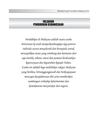 Standard Kualiti Pendidikan Malaysia 2010
FALSAFAH
PENDIDIKAN KEBANGSAAN
Pendidikan di Malaysia adalah suatu usaha
berterusan ke arah memperkembangkan lagi potensi
individu secara menyeluruh dan bersepadu untuk
mewujudkan insan yang seimbang dan harmonis dari
segi intelek, rohani, emosi dan jasmani berdasarkan
kepercayaan dan kepatuhan kepada Tuhan.
Usaha ini adalah bagi melahirkan rakyat Malaysia
yang berilmu, bertanggungjawab dan berkeupayaan
mencapai kesejahteraan diri serta memberikan
sumbangan terhadap keharmonian dan
kemakmuran masyarakat dan negara.
 