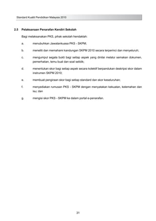 Standard Kualiti Pendidikan Malaysia 2010
31
2.5	 Pelaksanaan Penarafan Kendiri Sekolah
Bagi melaksanakan PKS, pihak sekolah hendaklah:
a.	 menubuhkan Jawatankuasa PKS - SKPM;
b.	 meneliti dan memahami kandungan SKPM 2010 secara terperinci dan menyeluruh;
c.	 mengumpul segala bukti bagi setiap aspek yang dinilai melalui semakan dokumen,
pemerhatian, temu bual dan soal selidik;
d.	 menentukan skor bagi setiap aspek secara kolektif berpandukan deskripsi skor dalam
instrumen SKPM 2010;
e.	 membuat pengiraan skor bagi setiap standard dan skor keseluruhan;
f.	 menyediakan rumusan PKS - SKPM dengan menyatakan kekuatan, kelemahan dan
isu; dan
g.	 mengisi skor PKS - SKPM ke dalam portal e-penarafan.
 