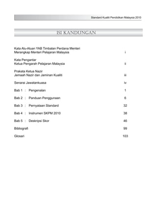 Standard Kualiti Pendidikan Malaysia 2010
Isi Kandungan
Kata Alu-Aluan YAB Timbalan Perdana Menteri
Merangkap Menteri Pelajaran Malaysia	 i
Kata Pengantar
Ketua Pengarah Pelajaran Malaysia	 ii
Prakata Ketua Nazir
Jemaah Nazir dan Jaminan Kualiti	 iii
Senarai Jawatankuasa	 iv
Bab 1	 :	 Pengenalan	 1
Bab 2	 :	 Panduan Penggunaan	 6
Bab 3	 :	 Pernyataan Standard	 32
Bab 4	 :	 Instrumen SKPM 2010	 38
Bab 5	 :	 Deskripsi Skor	 46
Bibliografi		 99
Glosari			 103
 