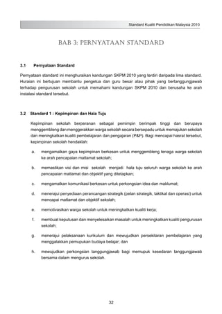 Standard Kualiti Pendidikan Malaysia 2010
32
BAB 3: PERNYATAAN STANDARD
3.1	 Pernyataan Standard
Pernyataan standard ini menghuraikan kandungan SKPM 2010 yang terdiri daripada lima standard.
Huraian ini bertujuan membantu pengetua dan guru besar atau pihak yang bertanggungjawab
terhadap pengurusan sekolah untuk memahami kandungan SKPM 2010 dan berusaha ke arah
instalasi standard tersebut.
3.2	 Standard 1 : Kepimpinan dan Hala Tuju
Kepimpinan sekolah berperanan sebagai pemimpin berimpak tinggi dan berupaya
menggembleng dan menggerakkan warga sekolah secara bersepadu untuk memajukan sekolah
dan meningkatkan kualiti pembelajaran dan pengajaran (P&P). Bagi mencapai hasrat tersebut,
kepimpinan sekolah hendaklah:
	 a.	 mengamalkan gaya kepimpinan berkesan untuk menggembleng tenaga warga sekolah
ke arah pencapaian matlamat sekolah;
	 b.	 memastikan visi dan misi sekolah menjadi hala tuju seluruh warga sekolah ke arah
pencapaian matlamat dan objektif yang ditetapkan;
	 c.	 mengamalkan komunikasi berkesan untuk perkongsian idea dan maklumat;
	 d.	 menerajui penyediaan perancangan strategik (pelan strategik, taktikal dan operasi) untuk
mencapai matlamat dan objektif sekolah;
	 e.	 memotivasikan warga sekolah untuk meningkatkan kualiti kerja;
	 f.	 membuat keputusan dan menyelesaikan masalah untuk meningkatkan kualiti pengurusan
sekolah;
	 g.	 menerajui pelaksanaan kurikulum dan mewujudkan persekitaran pembelajaran yang
menggalakkan pemupukan budaya belajar; dan
	 h.	 mewujudkan perkongsian tanggungjawab bagi memupuk kesedaran tanggungjawab
bersama dalam mengurus sekolah.
 