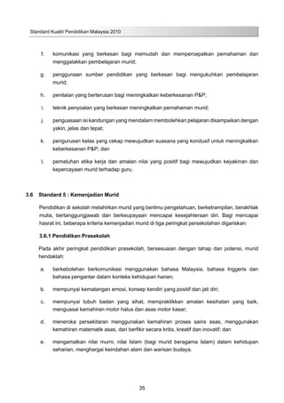 Standard Kualiti Pendidikan Malaysia 2010
35
	 f.	 komunikasi yang berkesan bagi memudah dan mempercepatkan pemahaman dan
menggalakkan pembelajaran murid;
	 g.	 penggunaan sumber pendidikan yang berkesan bagi mengukuhkan pembelajaran
murid;
	 h.	 penilaian yang berterusan bagi meningkatkan keberkesanan P&P;
	 i.	 teknik penyoalan yang berkesan meningkatkan pemahaman murid;
	 j.	 penguasaan isi kandungan yang mendalam membolehkan pelajaran disampaikan dengan
yakin, jelas dan tepat;
	 k.	 pengurusan kelas yang cekap mewujudkan suasana yang kondusif untuk meningkatkan
keberkesanan P&P; dan
	 l.	 pematuhan etika kerja dan amalan nilai yang positif bagi mewujudkan keyakinan dan
kepercayaan murid terhadap guru.
3.6	 Standard 5 : Kemenjadian Murid
	 Pendidikan di sekolah melahirkan murid yang berilmu pengetahuan, berketrampilan, berakhlak
mulia, bertanggungjawab dan berkeupayaan mencapai kesejahteraan diri. Bagi mencapai
hasrat ini, beberapa kriteria kemenjadian murid di tiga peringkat persekolahan digariskan:
3.6.1 Pendidikan Prasekolah
Pada akhir peringkat pendidikan prasekolah, bersesuaian dengan tahap dan potensi, murid
hendaklah:
	 a.	 berkebolehan berkomunikasi menggunakan bahasa Malaysia, bahasa Inggeris dan
bahasa pengantar dalam konteks kehidupan harian;
	 b.	 mempunyai kematangan emosi, konsep kendiri yang positif dan jati diri;
	 c.	 mempunyai tubuh badan yang sihat, mempraktikkan amalan kesihatan yang baik,
menguasai kemahiran motor halus dan asas motor kasar;
	 d.	 meneroka persekitaran menggunakan kemahiran proses sains asas, menggunakan
kemahiran matematik asas, dan berfikir secara kritis, kreatif dan inovatif; dan
	 e.	 mengamalkan nilai murni, nilai Islam (bagi murid beragama Islam) dalam kehidupan
seharian, menghargai keindahan alam dan warisan budaya.
 