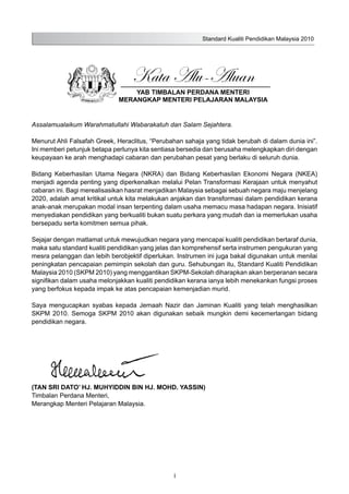 Standard Kualiti Pendidikan Malaysia 2010
i
Kata Alu-Aluan
YAB TIMBALAN PERDANA MENTERI
MERANGKAP MENTERI PELAJARAN MALAYSIA
Assalamualaikum Warahmatullahi Wabarakatuh dan Salam Sejahtera.
Menurut Ahli Falsafah Greek, Heraclitus, “Perubahan sahaja yang tidak berubah di dalam dunia ini”.
Ini memberi petunjuk betapa perlunya kita sentiasa bersedia dan berusaha melengkapkan diri dengan
keupayaan ke arah menghadapi cabaran dan perubahan pesat yang berlaku di seluruh dunia.
Bidang Keberhasilan Utama Negara (NKRA) dan Bidang Keberhasilan Ekonomi Negara (NKEA)
menjadi agenda penting yang diperkenalkan melalui Pelan Transformasi Kerajaan untuk menyahut
cabaran ini. Bagi merealisasikan hasrat menjadikan Malaysia sebagai sebuah negara maju menjelang
2020, adalah amat kritikal untuk kita melakukan anjakan dan transformasi dalam pendidikan kerana
anak-anak merupakan modal insan terpenting dalam usaha memacu masa hadapan negara. Inisiatif
menyediakan pendidikan yang berkualiti bukan suatu perkara yang mudah dan ia memerlukan usaha
bersepadu serta komitmen semua pihak.
Sejajar dengan matlamat untuk mewujudkan negara yang mencapai kualiti pendidikan bertaraf dunia,
maka satu standard kualiti pendidikan yang jelas dan komprehensif serta instrumen pengukuran yang
mesra pelanggan dan lebih berobjektif diperlukan. Instrumen ini juga bakal digunakan untuk menilai
peningkatan pencapaian pemimpin sekolah dan guru. Sehubungan itu, Standard Kualiti Pendidikan
Malaysia 2010 (SKPM 2010) yang menggantikan SKPM-Sekolah diharapkan akan berperanan secara
signifikan dalam usaha melonjakkan kualiti pendidikan kerana ianya lebih menekankan fungsi proses
yang berfokus kepada impak ke atas pencapaian kemenjadian murid.
Saya mengucapkan syabas kepada Jemaah Nazir dan Jaminan Kualiti yang telah menghasilkan
SKPM 2010. Semoga SKPM 2010 akan digunakan sebaik mungkin demi kecemerlangan bidang
pendidikan negara.
(TAN SRI DATO’ HJ. MUHYIDDIN BIN HJ. MOHD. YASSIN)
Timbalan Perdana Menteri,
Merangkap Menteri Pelajaran Malaysia.
 