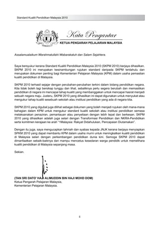 Standard Kualiti Pendidikan Malaysia 2010
ii
Kata Pengantar
KETUA PENGARAH PELAJARAN MALAYSIA
Assalamualaikum Warahmatullahi Wabarakatuh dan Salam Sejahtera.
Saya bersyukur kerana Standard Kualiti Pendidikan Malaysia 2010 (SKPM 2010) berjaya dihasilkan.
SKPM 2010 ini merupakan kesinambungan rujukan standard daripada SKPM terdahulu dan
merupakan dokumen penting bagi Kementerian Pelajaran Malaysia (KPM) dalam usaha pemastian
kualiti pendidikan di Malaysia.
SKPM 2010 terhasil sejajar dengan perubahan-perubahan terkini dalam bidang pendidikan negara.
Kita tidak boleh lagi bersikap tunggu dan lihat, sebaliknya perlu segera berubah dan memastikan
pendidikan di negara ini mencapai tahap kualiti yang membanggakan untuk mencapai hasrat menjadi
sebuah negara maju. Justeru, SKPM 2010 yang dihasilkan ini dapat digunakan untuk menyukat atau
mengukur tahap kualiti sesebuah sekolah atau institusi pendidikan yang ada di negara kita.
SKPM 2010 yang digubal juga dilihat sebagai dokumen yang boleh menjadi rujukan oleh mana-mana
bahagian dalam KPM untuk mengukur standard kualiti sekolah atau institusi pendidikan semasa
melaksanakan penaziran, pemantauan atau penyeliaan dengan lebih tepat dan berkesan. SKPM
2010 yang dihasilkan adalah juga selari dengan Transformasi Pendidikan dan NKRA-Pendidikan
serta komitmen kerajaan ke arah “1Malaysia: Rakyat Didahulukan, Pencapaian Diutamakan”.
Dengan itu juga, saya mengucapkan tahniah dan syabas kepada JNJK kerana berjaya menyiapkan
SPKM 2010 yang dapat membantu KPM dalam usaha murni untuk meningkatkan kualiti pendidikan
di Malaysia selari dengan perkembangan pendidikan dunia kini. Semoga SKPM 2010 dapat
dimanfaatkan sebaik-baiknya dan mampu mencetus kesedaran warga pendidik untuk memelihara
kualiti pendidikan di Malaysia sepanjang masa.
Sekian.
(TAN SRI DATO’ HAJI ALIMUDDIN BIN HAJI MOHD DOM)
Ketua Pengarah Pelajaran Malaysia,
Kementerian Pelajaran Malaysia.
 