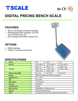 • 20mm LCD display with green backlight
• Rechargeable batter operation, up to 90
hours of continuous use
• Give change accumulation indirect PLU
SPECIFICATIONS
FEATURES
DIGITAL PRICING BENCH SCALE
Art No SKP MKP LKP
Item No 01TS-D-BE017 01TS-D-BE018 01TS-D-BE019
Capacity
30KG / 5G 60KG / 10G 300KG / 50G
60KG / 10G 150KG / 20G 600KG / 100G
150KG / 20G 300KG / 50G
Platform Sizes (MM) 350 x 450 420 x 520 600 x 800
Display 20MM LCD Display with White LED Backlight
Operate Temp 0°C~ + 40°C
ADC Sigma Delta
ADC update ≤ 1/10 Second
Housing ABS Plastic
Internal Counts 600,000
Max. Divisions 30,000D(Max) 6,000D(Approved)
Keypad 20 Keys Membrane Switch
Power AC Adapter (9V/800mA) Rechargeable Battery (6V/4Ah)
• RS232 interface
• Printer or computer connectivity
OPTIONS
 