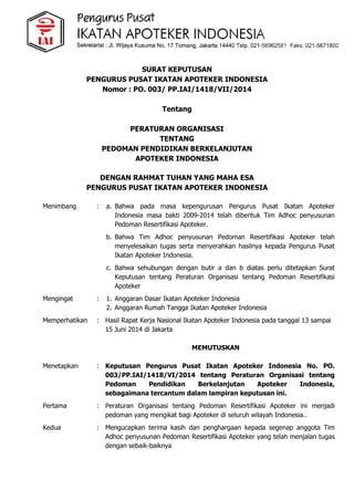SURAT KEPUTUSAN
PENGURUS PUSAT IKATAN APOTEKER INDONESIA
Nomor : PO. 003/ PP.IAI/1418/VII/2014
Tentang
PERATURAN ORGANISASI
TENTANG
PEDOMAN PENDIDIKAN BERKELANJUTAN
APOTEKER INDONESIA
DENGAN RAHMAT TUHAN YANG MAHA ESA
PENGURUS PUSAT IKATAN APOTEKER INDONESIA
Menimbang : a. Bahwa pada masa kepengurusan Pengurus Pusat Ikatan Apoteker
Indonesia masa bakti 2009-2014 telah dibentuk Tim Adhoc penyusunan
Pedoman Resertifikasi Apoteker.
b. Bahwa Tim Adhoc penyusunan Pedoman Resertifikasi Apoteker telah
menyelesaikan tugas serta menyerahkan hasilnya kepada Pengurus Pusat
Ikatan Apoteker Indonesia.
c. Bahwa sehubungan dengan butir a dan b diatas perlu ditetapkan Surat
Keputusan tentang Peraturan Organisasi tentang Pedoman Resertifikasi
Apoteker
Mengingat : 1. Anggaran Dasar Ikatan Apoteker Indonesia
2. Anggaran Rumah Tangga Ikatan Apoteker Indonesia
Memperhatikan : Hasil Rapat Kerja Nasional Ikatan Apoteker Indonesia pada tanggal 13 sampai
15 Juni 2014 di Jakarta
MEMUTUSKAN
Menetapkan : Keputusan Pengurus Pusat Ikatan Apoteker Indonesia No. PO.
003/PP.IAI/1418/VI/2014 tentang Peraturan Organisasi tentang
Pedoman Pendidikan Berkelanjutan Apoteker Indonesia,
sebagaimana tercantum dalam lampiran keputusan ini.
Pertama : Peraturan Organisasi tentang Pedoman Resertifikasi Apoteker ini menjadi
pedoman yang mengikat bagi Apoteker di seluruh wilayah Indonesia..
Kedua : Mengucapkan terima kasih dan penghargaan kepada segenap anggota Tim
Adhoc penyusunan Pedoman Resertifikasi Apoteker yang telah menjalan tugas
dengan sebaik-baiknya
 