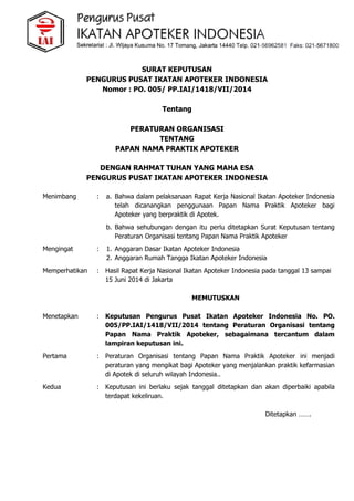 SURAT KEPUTUSAN
PENGURUS PUSAT IKATAN APOTEKER INDONESIA
Nomor : PO. 005/ PP.IAI/1418/VII/2014
Tentang
PERATURAN ORGANISASI
TENTANG
PAPAN NAMA PRAKTIK APOTEKER
DENGAN RAHMAT TUHAN YANG MAHA ESA
PENGURUS PUSAT IKATAN APOTEKER INDONESIA
Menimbang : a. Bahwa dalam pelaksanaan Rapat Kerja Nasional Ikatan Apoteker Indonesia
telah dicanangkan penggunaan Papan Nama Praktik Apoteker bagi
Apoteker yang berpraktik di Apotek.
b. Bahwa sehubungan dengan itu perlu ditetapkan Surat Keputusan tentang
Peraturan Organisasi tentang Papan Nama Praktik Apoteker
Mengingat : 1. Anggaran Dasar Ikatan Apoteker Indonesia
2. Anggaran Rumah Tangga Ikatan Apoteker Indonesia
Memperhatikan : Hasil Rapat Kerja Nasional Ikatan Apoteker Indonesia pada tanggal 13 sampai
15 Juni 2014 di Jakarta
MEMUTUSKAN
Menetapkan : Keputusan Pengurus Pusat Ikatan Apoteker Indonesia No. PO.
005/PP.IAI/1418/VII/2014 tentang Peraturan Organisasi tentang
Papan Nama Praktik Apoteker, sebagaimana tercantum dalam
lampiran keputusan ini.
Pertama : Peraturan Organisasi tentang Papan Nama Praktik Apoteker ini menjadi
peraturan yang mengikat bagi Apoteker yang menjalankan praktik kefarmasian
di Apotek di seluruh wilayah Indonesia..
Kedua : Keputusan ini berlaku sejak tanggal ditetapkan dan akan diperbaiki apabila
terdapat kekeliruan.
Ditetapkan …….
 