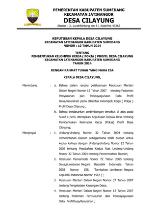 PEMERINTAH KABUPATEN SUMEDANG
KECAMATAN JATINANGOR

DESA CILAYUNG

Alamat : Jl. LurahBintang km 4.1 KodePos 45363

KEPUTUSAN KEPALA DESA CILAYUNG
KECAMATAN JATINANGOR KABUPATEN SUMEDANG
NOMOR : 10 TAHUN 2014
TENTANG
PEMBENTUKAN KELOMPOK KERJA ( POKJA ) PROFIL DESA CILAYUNG
KECAMATAN JATINANGOR KABUPATEN SUMEDANG
TAHUN 2014
DENGAN RAHMAT TUHAN YANG MAHA ESA
KEPALA DESA CILAYUNG,
Menimbang

:

a. Bahwa dalam rangka pelaksanaan Peraturan Menteri
Dalam Negeri Nomor 12 Tahun 2007
Penyusunan

dan

tentang Pedoman

Pendayagunaan

Data

Profil

Desa/Kelurahan perlu dibentuk Kelompok Kerja ( Pokja )
Profil Desa Cilayung ;
b. Bahwa berdasarkan pertimbangan tersebut di atas pada
huruf a perlu ditetapkan Keputusan Kepala Desa tentang
Pembentukan

Kelompok

Kerja

(Pokja)

Profil

Desa

Cilayung;
Mengingat

:

1. Undang-Undang

Nomor

32

Tahun

2004

tentang

Pemerintahan Daerah sebagaimana telah diubah untuk
kedua kalinya dengan Undang-Undang Nomor 12 Tahun
2008 tentang Perubahan Kedua Atas Undang-Undang
Nomor 32 Tahun 2004 tentang Pemerintahan Daerah;
2. Peraturan Pemerintah Nomor 72 Tahun 2005 tentang
Desa;(Lembaran Negara

Republik

2005

Tambahan Lembaran Negara

Nomor

158,

Indonesia

Tahun

Republik Indonesia Nomor 4587 ) ;
3. Peraturan Menteri Dalam Negeri Nomor 37 Tahun 2007
tentang Pengelolaan Keuangan Desa;
4. Peraturan Menteri Dalam Negeri Nomor 12 Tahun 2007
tentang

Pedoman

Penyusunan

Data ProfilDesa/Kelurahan ;

dan

Pendayagunaan

 