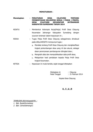 MEMUTUSKAN :
Menetapkan

:

PERATURAN
DESA
CILAYUNG
TENTANG
PEMBENTUKAN KELOMPOK KERJA ( POKJA ) PROFIL
DESA
CILAYUNG
KECAMATAN
JATINANGOR
KABUPATEN SUMEDANG TAHUN 2014

KESATU

:

Membentuk Kelompok Kerja(Pokja) Profil Desa Cilayung
Kecamatan

Jatinangor

Kabupaten

Sumedang

dengan

susunan terlampir dalam keputusan ini ;
KEDUA

:

Tugas Pokja Profil Desa Cilayung sebagaimana dimaksud
pada diktumKESATU mempunyai tugas :
a. Mendata tentang Profil Desa Cilayung dan mengklasifikasi
tingkat perkembangan desa yang riil dan akurat, sebagai
dasar perencanaan pembangunan ditingkat desa ;
b. Mengolah data dan mempublikasikan data profil desa;
c. Melaporkan hasil pendataan kepada Pokja Profil Desa
tingkat Kecamatan.

KETIGA

:

Keputusan ini mulai berlaku sejak tanggal ditetapkan

Ditetapkan di
Pada Tanggal

: Cilayung
: 21 Februari 2014

Kepala Desa Cilayung

U Y U N

TEMBUSAN dikirimkepadaYth. :
1. Bpk. BupatiSumedang;
2. Bpk. CamatJatinangor;

 
