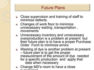 Close supervision and training of staff to
minimize defects.
Changes of work floor to minimize
unnecessary waiting ,transportation ,
movements
Unnecessary inventory and unnecessary
overproduction is a problem at present but
their future plan is to have a proper Purchase
Order Form to minimize errors
Wasting of dye is another problem at present
– future plan is to get the proper
measurement of the amount of dye needed
for a specific production and apply that
data when necessary
Change MD’s room to have a close
Future Plans
 