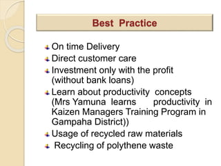 On time Delivery
Direct customer care
Investment only with the profit
(without bank loans)
Learn about productivity concepts
(Mrs Yamuna learns productivity in
Kaizen Managers Training Program in
Gampaha District))
Usage of recycled raw materials
Recycling of polythene waste
Best Practice
 
