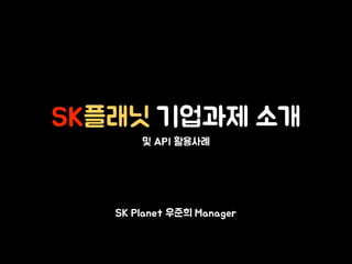 SK플래닛 기업과제 소개
및 API 활용사례
SK Planet 우준희 Manager
 