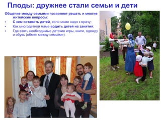 Плоды: дружнее стали семьи и дети
Общение между семьями позволяет решать и многие
   житейские вопросы:
•  С кем оставить детей, если маме надо к врачу;
•  Как многодетной маме водить детей на занятия;
•  Где взять необходимые детские игры, книги, одежду
   и обувь (обмен между семьями).
 