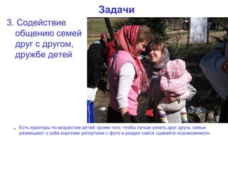 Задачи
3. Содействие
  общению семей
  друг с другом,
  дружбе детей




 • Есть кураторы по возрастам детей; кроме того, чтобы лучше узнать друг друга, семьи
   размещают о себе короткие репортажи с фото в раздел сайта «давайте познакомимся»
 