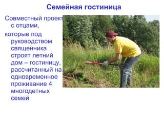 Семейная гостиница
Совместный проект
  с отцами,
которые под
  руководством
  священника
  строят летний
  дом – гостиницу,
  рассчитанный на
  одновременное
  проживание 4
  многодетных
  семей
 