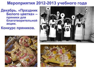 Мероприятия 2012-2013 учебного года
Декабрь. «Праздник
  Белого цветка» –
  пряники для
  благотворительной
  акции.
Конкурс пряников.
 