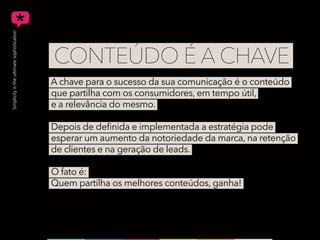 A chave para o sucesso da sua comunicação é o conteúdo
que partilha com os consumidores, em tempo útil,
e a relevância do mesmo.
Depois de definida e implementada a estratégia pode
esperar um aumento da notoriedade da marca, na retenção
de clientes e na geração de leads.
O fato é:
Quem partilha os melhores conteúdos, ganha!
CONTEÚDO É A CHAVE
 