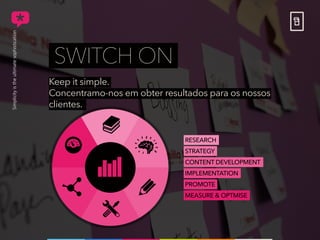Keep it simple.
Concentramo-nos em obter resultados para os nossos
clientes.
SWITCH ON
RESEARCH
STRATEGY
CONTENT DEVELOPMENT
IMPLEMENTATION
PROMOTE
MEASURE & OPTMISE
 