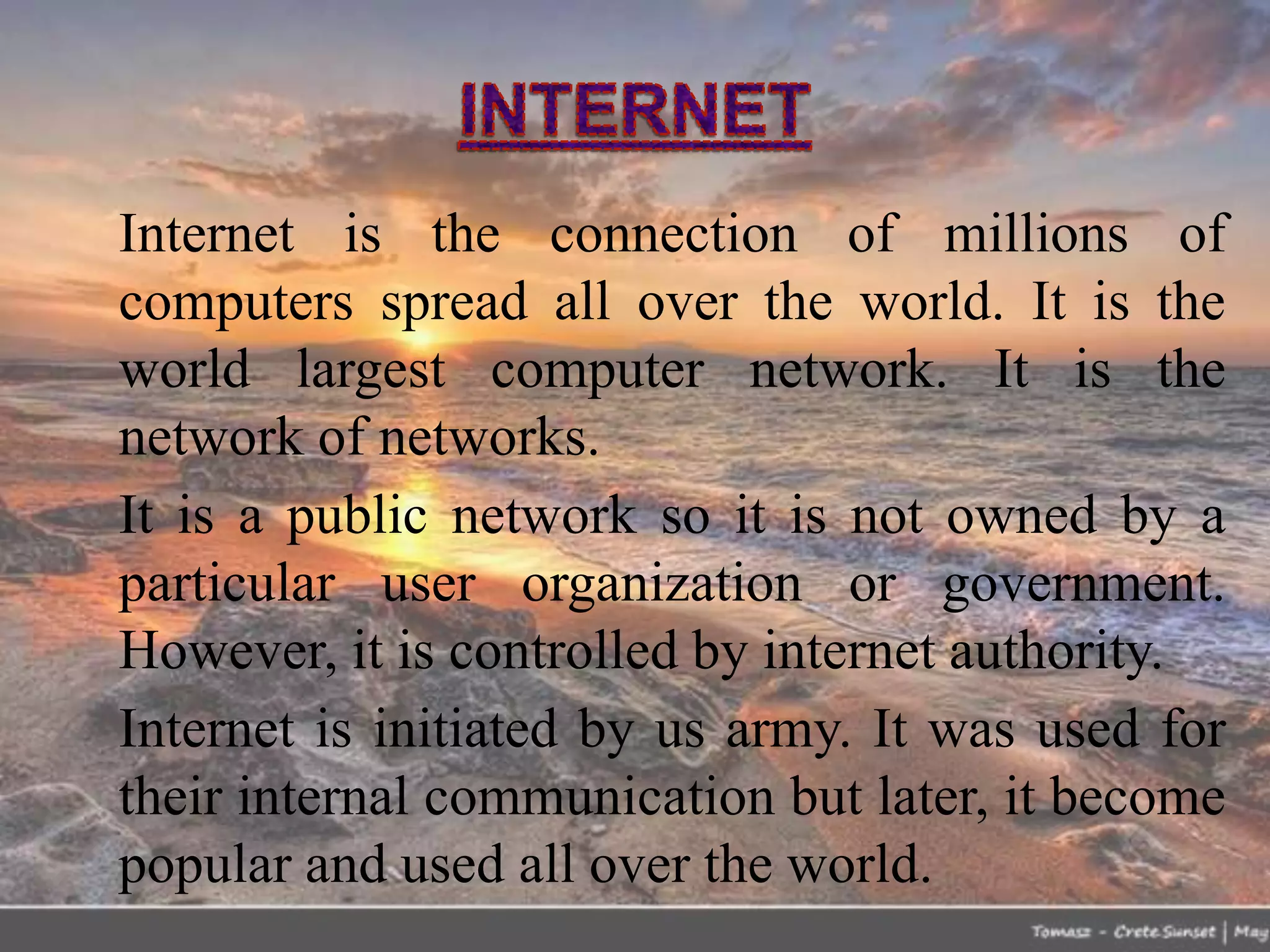 Internet is the connection of millions of
computers spread all over the world. It is the
world largest computer network. It is the
network of networks.
It is a public network so it is not owned by a
particular user organization or government.
However, it is controlled by internet authority.
Internet is initiated by us army. It was used for
their internal communication but later, it become
popular and used all over the world.
 
