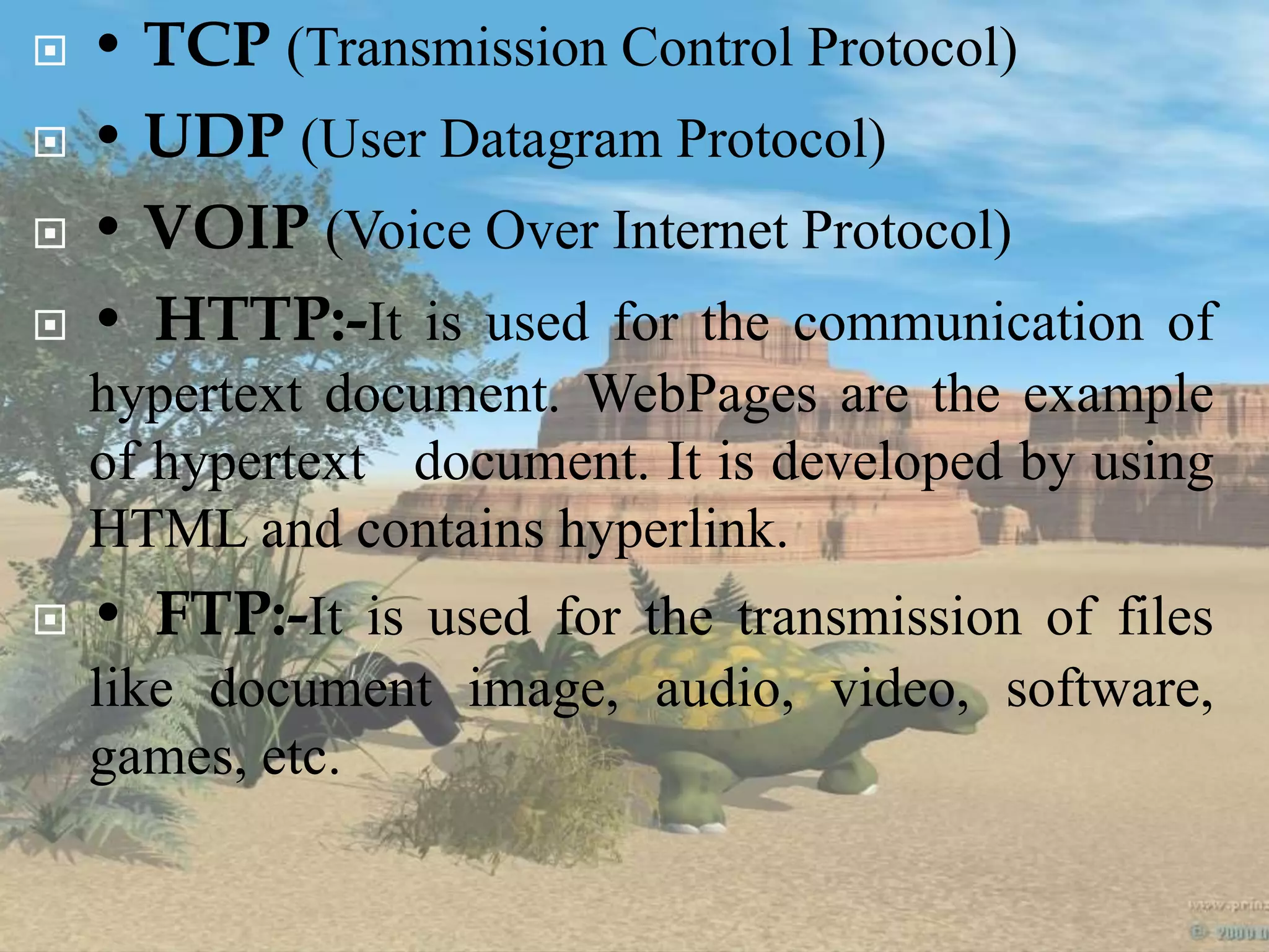  • TCP (Transmission Control Protocol)
 • UDP (User Datagram Protocol)
 • VOIP (Voice Over Internet Protocol)
 • HTTP:-It is used for the communication of
hypertext document. WebPages are the example
of hypertext document. It is developed by using
HTML and contains hyperlink.
 • FTP:-It is used for the transmission of files
like document image, audio, video, software,
games, etc.
 
