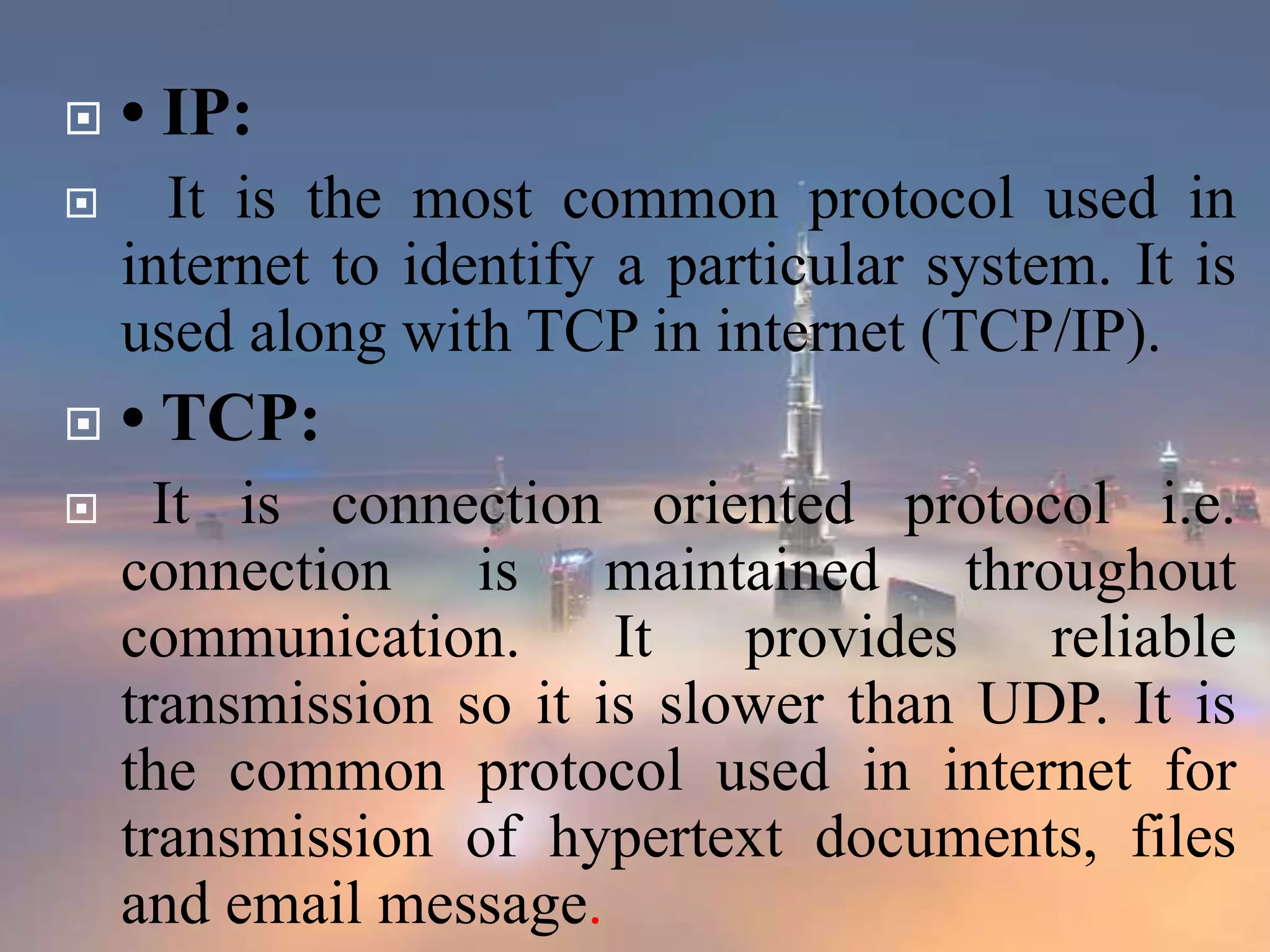  • IP:
 It is the most common protocol used in
internet to identify a particular system. It is
used along with TCP in internet (TCP/IP).
 • TCP:
 It is connection oriented protocol i.e.
connection is maintained throughout
communication. It provides reliable
transmission so it is slower than UDP. It is
the common protocol used in internet for
transmission of hypertext documents, files
and email message.
 