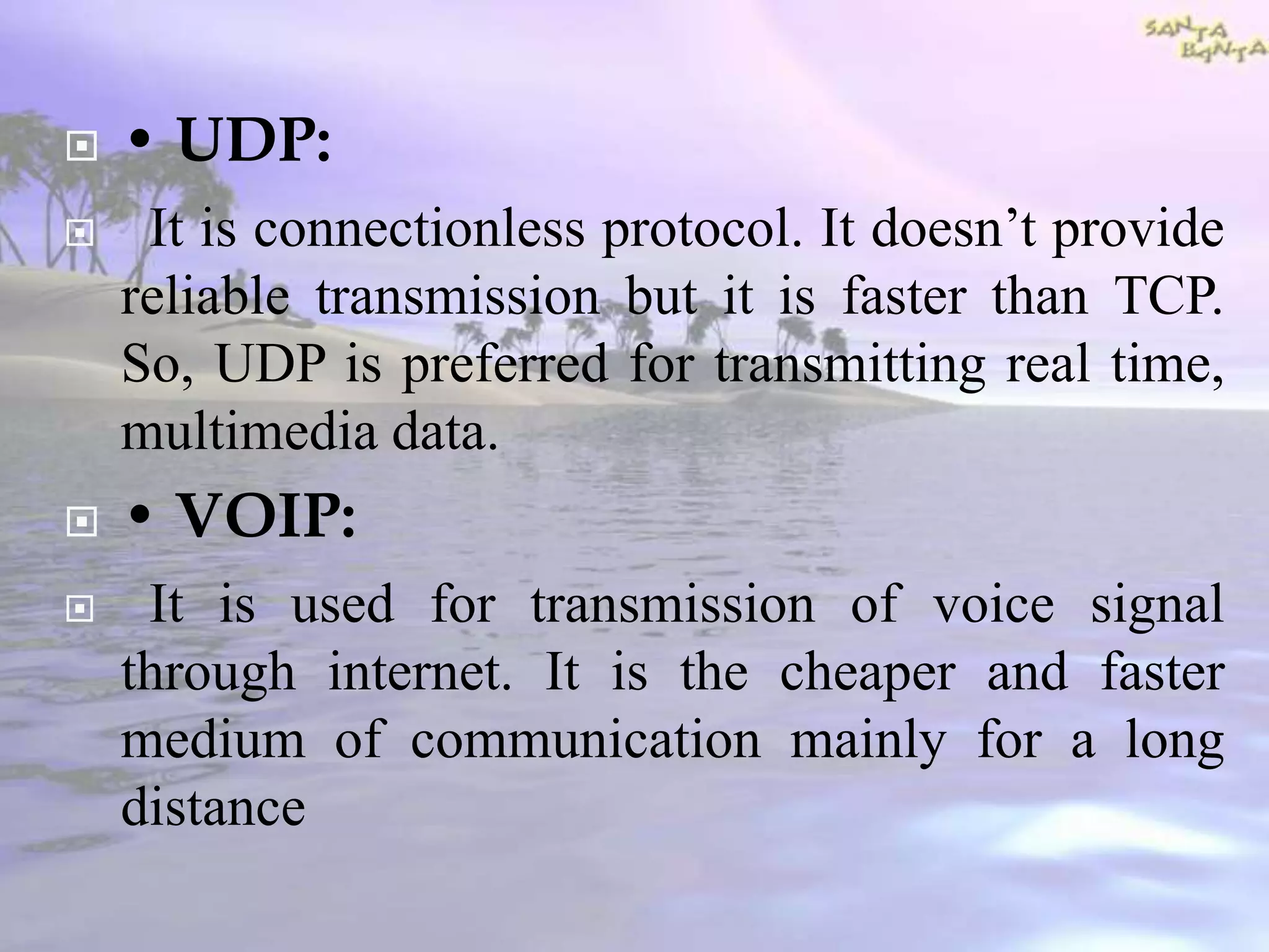  • UDP:
 It is connectionless protocol. It doesn’t provide
reliable transmission but it is faster than TCP.
So, UDP is preferred for transmitting real time,
multimedia data.
 • VOIP:
 It is used for transmission of voice signal
through internet. It is the cheaper and faster
medium of communication mainly for a long
distance
 