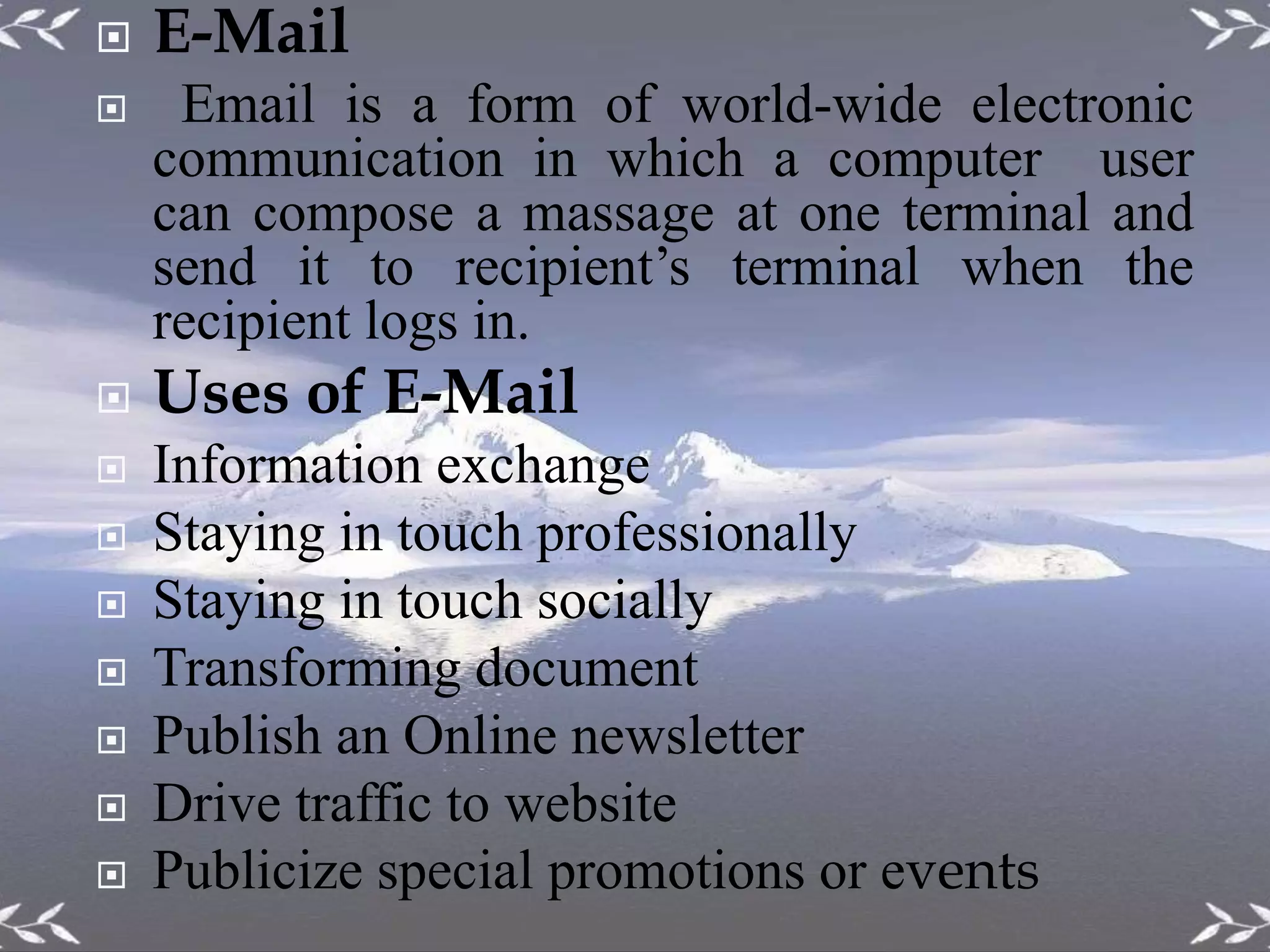 E-Mail
 Email is a form of world-wide electronic
communication in which a computer user
can compose a massage at one terminal and
send it to recipient’s terminal when the
recipient logs in.
 Uses of E-Mail
 Information exchange
 Staying in touch professionally
 Staying in touch socially
 Transforming document
 Publish an Online newsletter
 Drive traffic to website
 Publicize special promotions or events
 