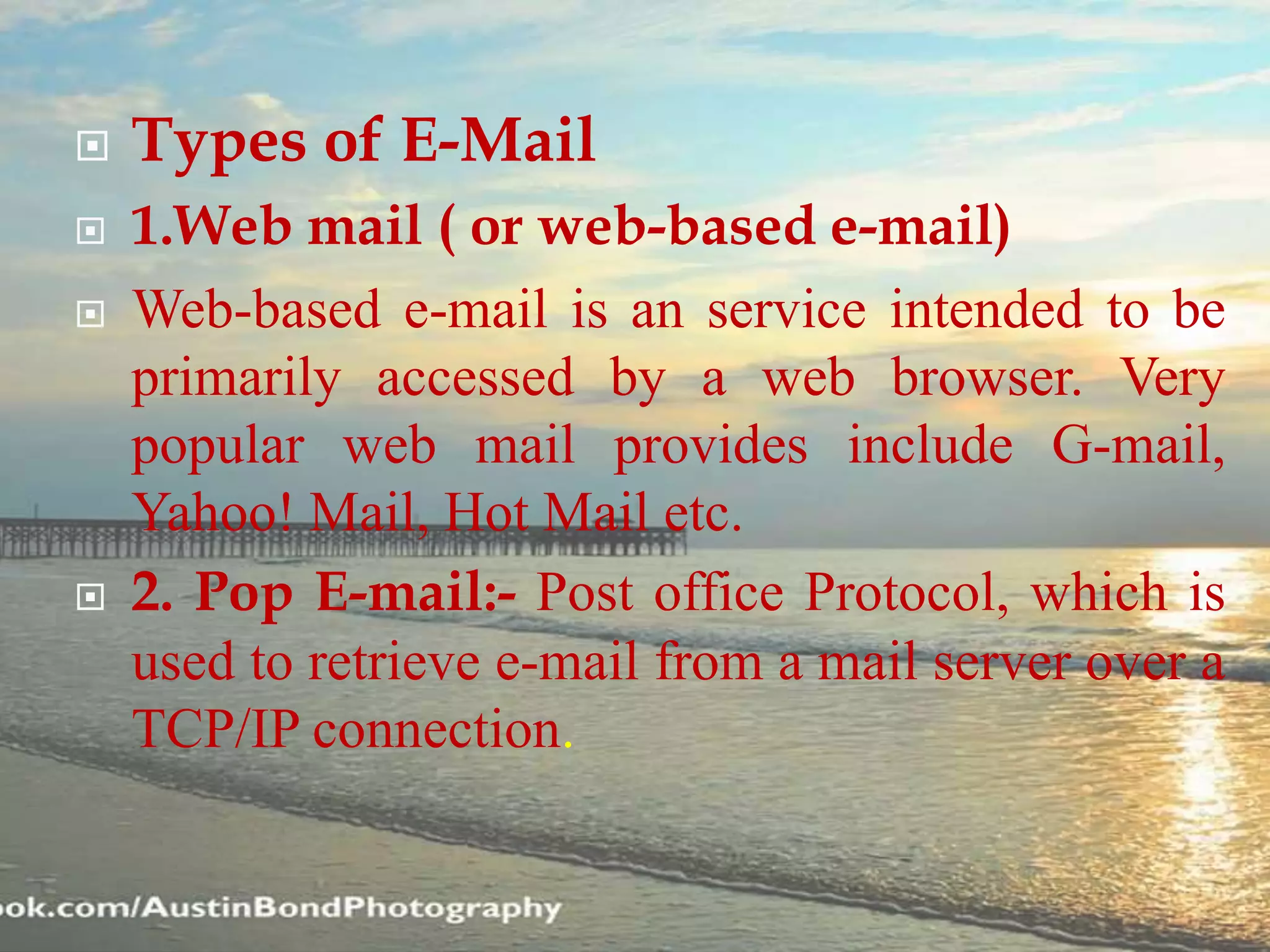  Types of E-Mail
 1.Web mail ( or web-based e-mail)
 Web-based e-mail is an service intended to be
primarily accessed by a web browser. Very
popular web mail provides include G-mail,
Yahoo! Mail, Hot Mail etc.
 2. Pop E-mail:- Post office Protocol, which is
used to retrieve e-mail from a mail server over a
TCP/IP connection.
 
