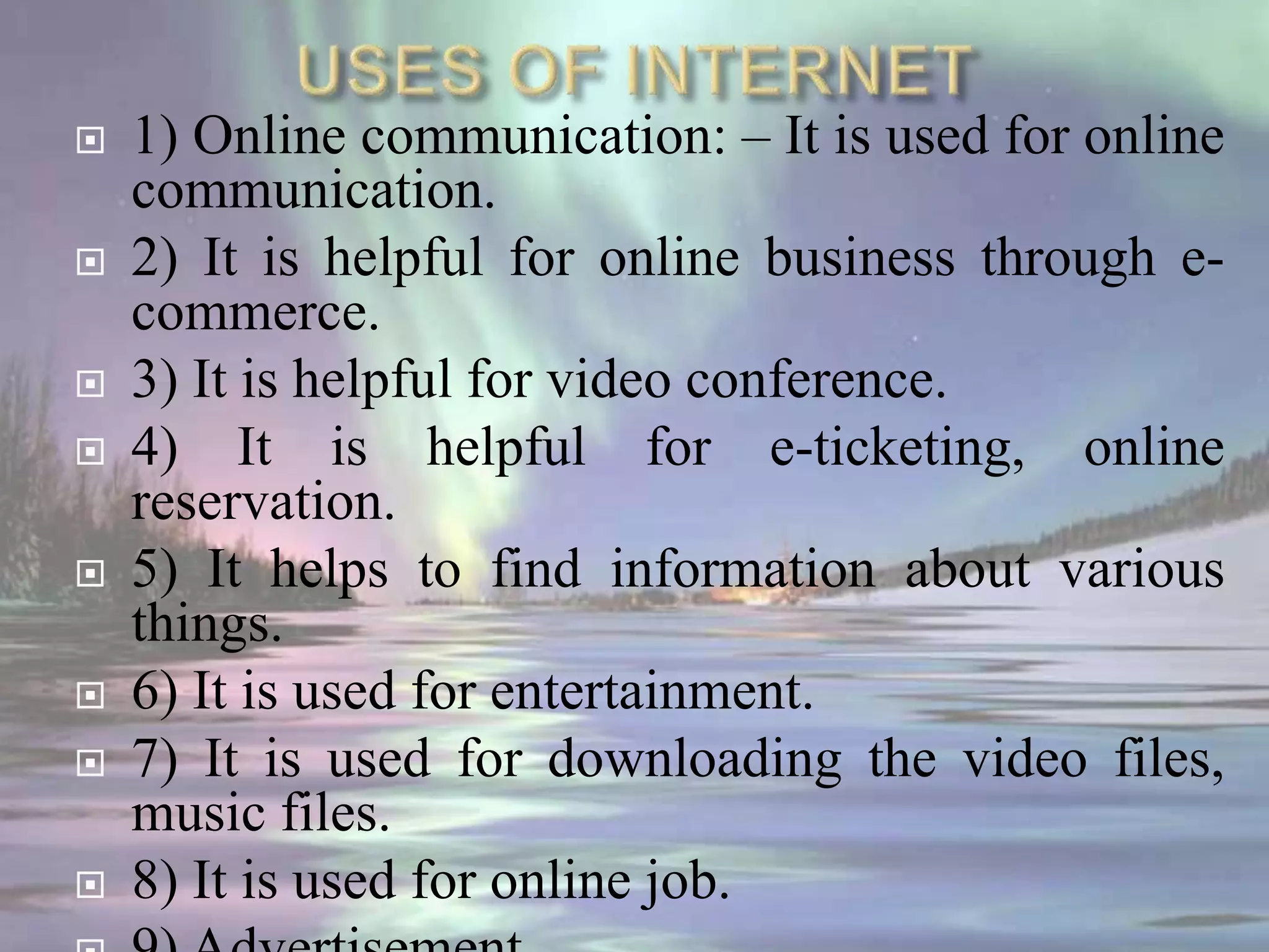  1) Online communication: – It is used for online
communication.
 2) It is helpful for online business through e-
commerce.
 3) It is helpful for video conference.
 4) It is helpful for e-ticketing, online
reservation.
 5) It helps to find information about various
things.
 6) It is used for entertainment.
 7) It is used for downloading the video files,
music files.
 8) It is used for online job.
 