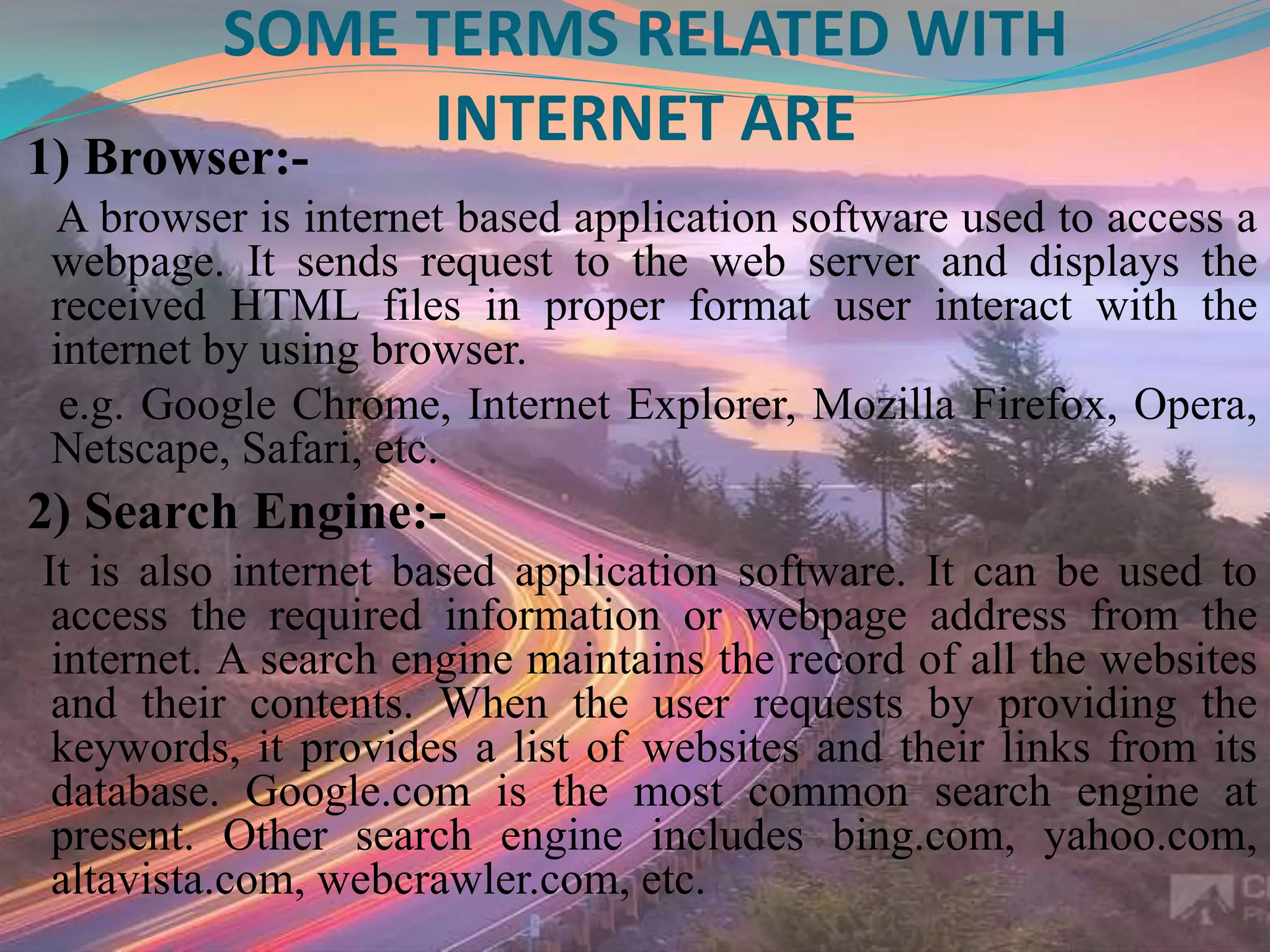SOME TERMS RELATED WITH
INTERNET ARE1) Browser:-
A browser is internet based application software used to access a
webpage. It sends request to the web server and displays the
received HTML files in proper format user interact with the
internet by using browser.
e.g. Google Chrome, Internet Explorer, Mozilla Firefox, Opera,
Netscape, Safari, etc.
2) Search Engine:-
It is also internet based application software. It can be used to
access the required information or webpage address from the
internet. A search engine maintains the record of all the websites
and their contents. When the user requests by providing the
keywords, it provides a list of websites and their links from its
database. Google.com is the most common search engine at
present. Other search engine includes bing.com, yahoo.com,
altavista.com, webcrawler.com, etc.
 