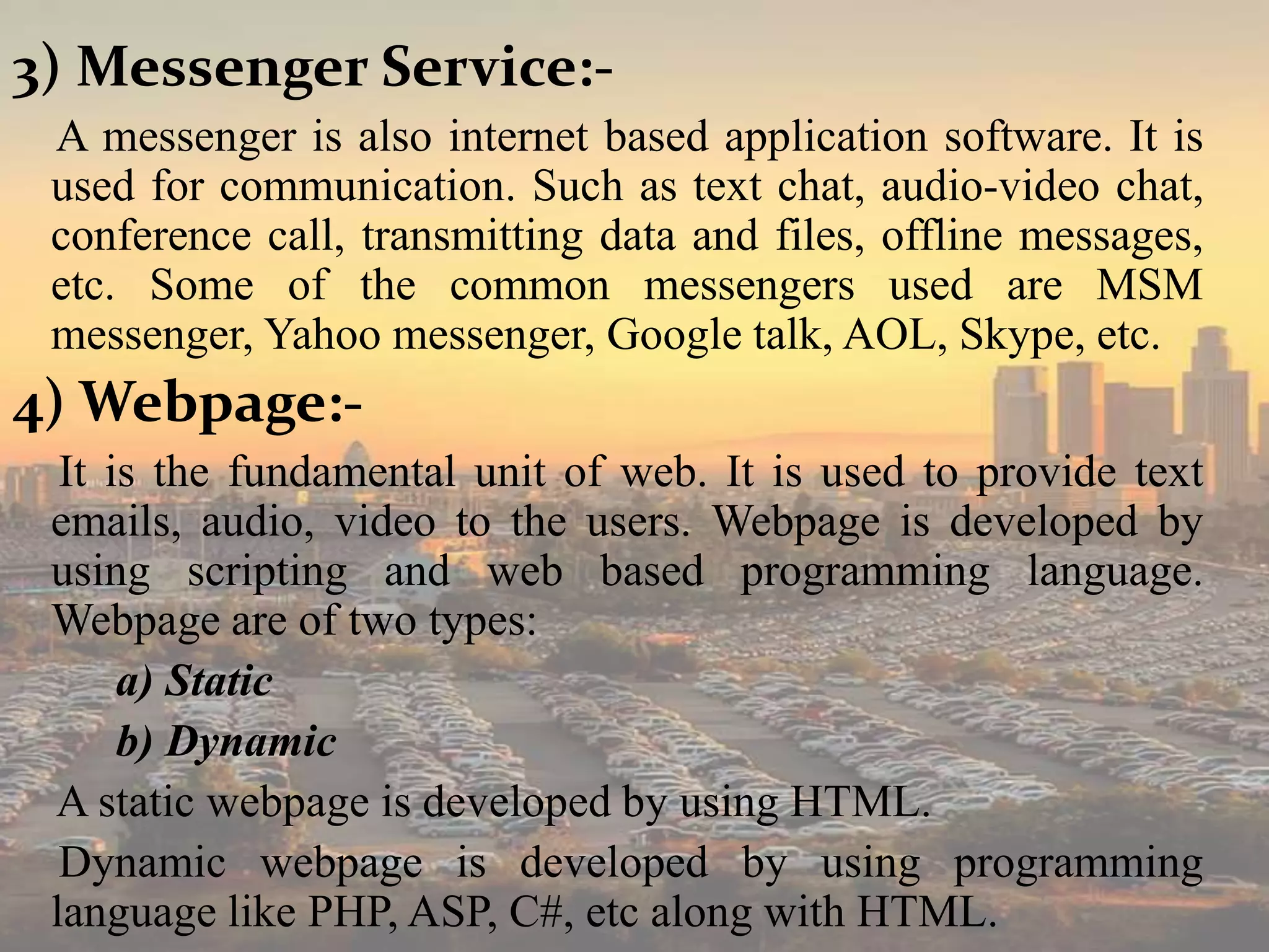 3) Messenger Service:-
A messenger is also internet based application software. It is
used for communication. Such as text chat, audio-video chat,
conference call, transmitting data and files, offline messages,
etc. Some of the common messengers used are MSM
messenger, Yahoo messenger, Google talk, AOL, Skype, etc.
4) Webpage:-
It is the fundamental unit of web. It is used to provide text
emails, audio, video to the users. Webpage is developed by
using scripting and web based programming language.
Webpage are of two types:
a) Static
b) Dynamic
A static webpage is developed by using HTML.
Dynamic webpage is developed by using programming
language like PHP, ASP, C#, etc along with HTML.
 