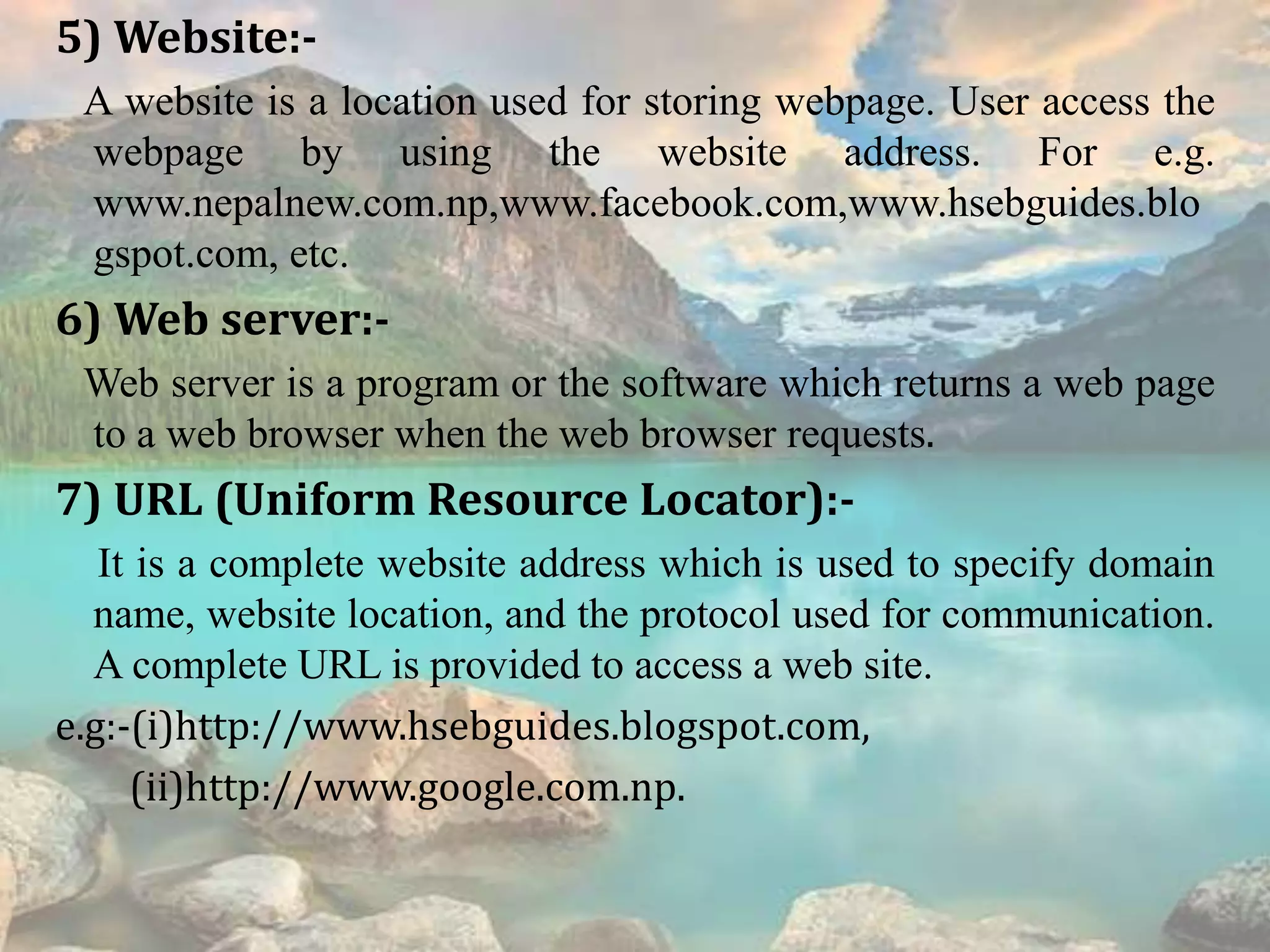 5) Website:-
A website is a location used for storing webpage. User access the
webpage by using the website address. For e.g.
www.nepalnew.com.np,www.facebook.com,www.hsebguides.blo
gspot.com, etc.
6) Web server:-
Web server is a program or the software which returns a web page
to a web browser when the web browser requests.
7) URL (Uniform Resource Locator):-
It is a complete website address which is used to specify domain
name, website location, and the protocol used for communication.
A complete URL is provided to access a web site.
e.g:-(i)http://www.hsebguides.blogspot.com,
(ii)http://www.google.com.np.
 