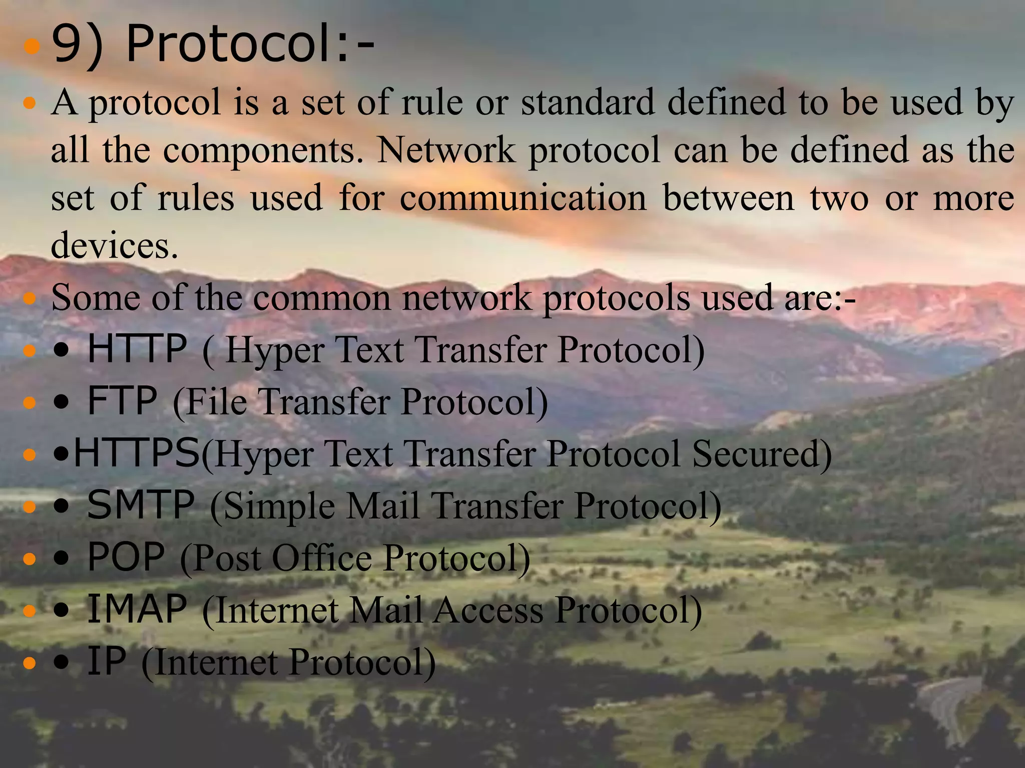  9) Protocol:-
 A protocol is a set of rule or standard defined to be used by
all the components. Network protocol can be defined as the
set of rules used for communication between two or more
devices.
 Some of the common network protocols used are:-
 • HTTP ( Hyper Text Transfer Protocol)
 • FTP (File Transfer Protocol)
 •HTTPS(Hyper Text Transfer Protocol Secured)
 • SMTP (Simple Mail Transfer Protocol)
 • POP (Post Office Protocol)
 • IMAP (Internet Mail Access Protocol)
 • IP (Internet Protocol)
 