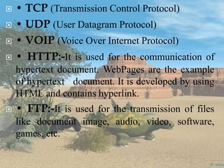  • TCP (Transmission Control Protocol)
 • UDP (User Datagram Protocol)
 • VOIP (Voice Over Internet Protocol)
 • HTTP:-It is used for the communication of
hypertext document. WebPages are the example
of hypertext document. It is developed by using
HTML and contains hyperlink.
 • FTP:-It is used for the transmission of files
like document image, audio, video, software,
games, etc.
 