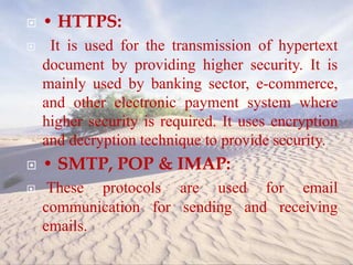  • HTTPS:
 It is used for the transmission of hypertext
document by providing higher security. It is
mainly used by banking sector, e-commerce,
and other electronic payment system where
higher security is required. It uses encryption
and decryption technique to provide security.
 • SMTP, POP & IMAP:
 These protocols are used for email
communication for sending and receiving
emails.
 