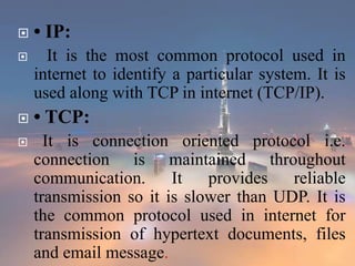  • IP:
 It is the most common protocol used in
internet to identify a particular system. It is
used along with TCP in internet (TCP/IP).
 • TCP:
 It is connection oriented protocol i.e.
connection is maintained throughout
communication. It provides reliable
transmission so it is slower than UDP. It is
the common protocol used in internet for
transmission of hypertext documents, files
and email message.
 