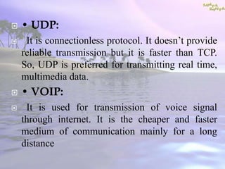  • UDP:
 It is connectionless protocol. It doesn’t provide
reliable transmission but it is faster than TCP.
So, UDP is preferred for transmitting real time,
multimedia data.
 • VOIP:
 It is used for transmission of voice signal
through internet. It is the cheaper and faster
medium of communication mainly for a long
distance
 