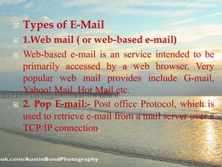  Types of E-Mail
 1.Web mail ( or web-based e-mail)
 Web-based e-mail is an service intended to be
primarily accessed by a web browser. Very
popular web mail provides include G-mail,
Yahoo! Mail, Hot Mail etc.
 2. Pop E-mail:- Post office Protocol, which is
used to retrieve e-mail from a mail server over a
TCP/IP connection.
 