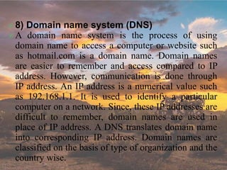  8) Domain name system (DNS)
 A domain name system is the process of using
domain name to access a computer or website such
as hotmail.com is a domain name. Domain names
are easier to remember and access compared to IP
address. However, communication is done through
IP address. An IP address is a numerical value such
as 192.168.1.1. It is used to identify a particular
computer on a network. Since, these IP addresses are
difficult to remember, domain names are used in
place of IP address. A DNS translates domain name
into corresponding IP address. Domain names are
classified on the basis of type of organization and the
country wise.
 