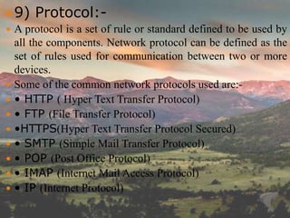  9) Protocol:-
 A protocol is a set of rule or standard defined to be used by
all the components. Network protocol can be defined as the
set of rules used for communication between two or more
devices.
 Some of the common network protocols used are:-
 • HTTP ( Hyper Text Transfer Protocol)
 • FTP (File Transfer Protocol)
 •HTTPS(Hyper Text Transfer Protocol Secured)
 • SMTP (Simple Mail Transfer Protocol)
 • POP (Post Office Protocol)
 • IMAP (Internet Mail Access Protocol)
 • IP (Internet Protocol)
 